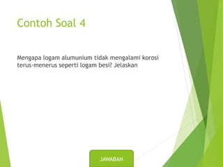 Contoh Soal 4
Mengapa logam alumunium tidak mengalami korosi
terus-menerus seperti logam besi? Jelaskan
JAWABAN
 