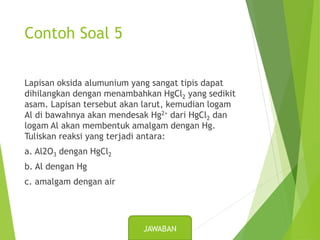 Contoh Soal 5
Lapisan oksida alumunium yang sangat tipis dapat
dihilangkan dengan menambahkan HgCl2 yang sedikit
asam. Lapisan tersebut akan larut, kemudian logam
Al di bawahnya akan mendesak Hg2+ dari HgCl2 dan
logam Al akan membentuk amalgam dengan Hg.
Tuliskan reaksi yang terjadi antara:
a. Al2O3 dengan HgCl2
b. Al dengan Hg
c. amalgam dengan air
JAWABAN
 