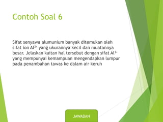 Contoh Soal 6
Sifat senyawa alumunium banyak ditemukan oleh
sifat ion Al3+ yang ukurannya kecil dan muatannya
besar. Jelaskan kaitan hal tersebut dengan sifat Al3+
yang mempunyai kemampuan mengendapkan lumpur
pada penambahan tawas ke dalam air keruh
JAWABAN
 