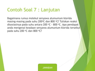 Contoh Soal 7 : Lanjutan
Bagaimana rumus molekul senyawa alumunium klorida
masing-masing pada suhu 200oC dan 800 oC? Tuliskan reaksi
disosiasinya pada suhu antara 200 oC - 800 oC. Apa pendapat
anda mengenai keadaan senyawa alumunium klorida tersebut
pada suhu 200 oC dan 800 oC?
JAWABAN
 
