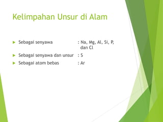 Kelimpahan Unsur di Alam
 Sebagai senyawa : Na, Mg, Al, Si, P,
dan Cl
 Sebagai senyawa dan unsur : S
 Sebagai atom bebas : Ar
 