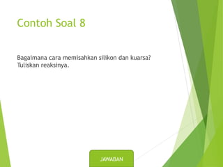 Contoh Soal 8
Bagaimana cara memisahkan silikon dan kuarsa?
Tuliskan reaksinya.
JAWABAN
 