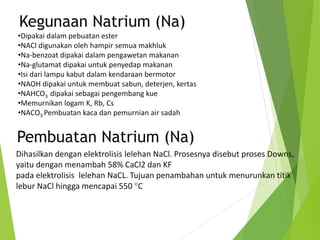 Kegunaan Natrium (Na)
•Dipakai dalam pebuatan ester
•NACl digunakan oleh hampir semua makhluk
•Na-benzoat dipakai dalam pengawetan makanan
•Na-glutamat dipakai untuk penyedap makanan
•Isi dari lampu kabut dalam kendaraan bermotor
•NAOH dipakai untuk membuat sabun, deterjen, kertas
•NAHCO3 dipakai sebagai pengembang kue
•Memurnikan logam K, Rb, Cs
•NACO3 Pembuatan kaca dan pemurnian air sadah
Pembuatan Natrium (Na)
Dihasilkan dengan elektrolisis lelehan NaCl. Prosesnya disebut proses Downs,
yaitu dengan menambah 58% CaCl2 dan KF
pada elektrolisis lelehan NaCL. Tujuan penambahan untuk menurunkan titik
lebur NaCl hingga mencapai 550 C
 