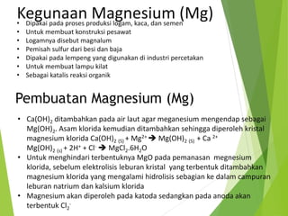 • Dipakai pada proses produksi logam, kaca, dan semen
• Untuk membuat konstruksi pesawat
• Logamnya disebut magnalum
• Pemisah sulfur dari besi dan baja
• Dipakai pada lempeng yang digunakan di industri percetakan
• Untuk membuat lampu kilat
• Sebagai katalis reaksi organik
Kegunaan Magnesium (Mg)
• Ca(OH)2 ditambahkan pada air laut agar meganesium mengendap sebagai
Mg(OH)2. Asam klorida kemudian ditambahkan sehingga diperoleh kristal
magnesium klorida Ca(OH)2 (S) + Mg2+  Mg(OH)2 (S) + Ca 2+
Mg(OH)2 (s) + 2H+ + Cl-  MgCl2.6H2O
• Untuk menghindari terbentuknya MgO pada pemanasan megnesium
klorida, sebelum elektrolisis leburan kristal yang terbentuk ditambahkan
magnesium klorida yang mengalami hidrolisis sebagian ke dalam campuran
leburan natrium dan kalsium klorida
• Magnesium akan diperoleh pada katoda sedangkan pada anoda akan
terbentuk Cl2
-
Pembuatan Magnesium (Mg)
 