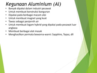 • Banyak dipakai dalam industri pesawat
• Untuk membuat konstruksi bangunan
• Dipakai pada berbagai macam aloi
• Untuk membuat magnet yang kuat
• Tawas sebagai penjernih air
• Untuk membuat logam hybrid yang dipakai pada pesawat luar
angkasa
• Membuat berbagai alat masak
• Menghasilkan permata bewarna-warni: Sapphire, Topaz, dll
Kegunaan Aluminium (Al)
 