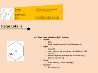 Punggung : CVA : Nyeri tekan -/-, Nyeri ketok-/-
Genitalia : rectal touche tidak dilakukan
Ekstremitas
Atas : Edema (-/-), Sianosis (-/-), akral hangat
Bawah : Edema (-/-), Sianosis (-/-), akral hangat
Status Lokalis
• a/r Right Lower Quadrant (RLQ) Abdomen
• Inspeksi
– Datar
– Tidak tampak kemerahan/luka/bekas operasi
• Palpasi
– Massa (-)
– Nyeri tekan (+) dan nyeri lepas (+) di McBurney, NT
perut kiri
– Rovsing’s sign (+); psoas sign (+); obturator sign (+)
– Defense muscular (+)
• Perkusi
– pekak pindah (-), pekak samping (-)
• Auskultasi
– BU (+) menurun
 