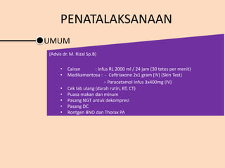 UMUM
(Advis dr. M. Rizal Sp.B)
• Cairan : Infus RL 2000 ml / 24 jam (30 tetes per menit)
• Medikamentosa : - Ceftriaxone 2x1 gram (IV) (Skin Test)
- Paracetamol Infus 3x400mg (IV)
• Cek lab ulang (darah rutin, BT, CT)
• Puasa makan dan minum
• Pasang NGT untuk dekompresi
• Pasang DC
• Rontgen BNO dan Thorax PA
PENATALAKSANAAN
 