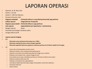 LAPORAN OPERASI
• Operator: dr. M. Rizal, Sp.B
• Asisten I: dr. Ardi
• Asisten II : DM Putri Maulina
• Perawat instrumen: Indri
• Diagnosa prabedah : Peritonitis difuse ec susp tifoid perforasi dd/ app perforasi
• Indikasi operasi : Diagnostik dan Terapeutik
• Diagnosa pasca bedah : Peritonitis difuse ec app perforasi
• Jenis operasi : Appendektomi per laparotomy + omentectomy
• Kategori operasi : Besar
• Desinfeksi kulit dengan: Povidone Iodine
• Jaringan dikirim ke PA
•
• Laporan operasi lengkap:
• DO:
– Ditemukan cairan peritoneum bercampur pus ± 500cc.
– Ditemukan walling off antara ometum dengan appendix
– Ditemukan appendix hiperemis, gangrenus, edematus perfevan di 1/3 distal. Gekallt di 1/3 tengah.
• TO:
– Pasien tidur terlentang dalam anestesi umum
– Dilakukan tindakan a dan antiseptik pada lapang operasi
– Dilakukan insisi pada infraumbilikal yang diperluas hingga supra umbilical.
– Dilakukan insisi sedalam kutis, subkutis hingga ke facia.
– Fascia dibuka secara tajan, identifikasi peritoneum. Peritoneum dibuka secara tajam.
– Dilakukan eksplorasi ditemukan DO.
– Dilakukan omentektomi dan appendektomi.
– Luka Operasi dijahit lapis demi lapis, dengan memasukkan 1 buah drain abdomen.
– Perdarahan dikontrol
– Operasi selesai
 