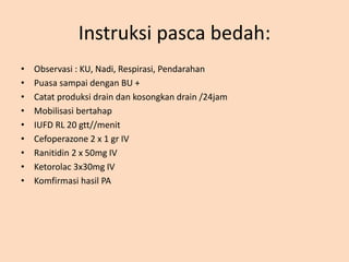 Instruksi pasca bedah:
• Observasi : KU, Nadi, Respirasi, Pendarahan
• Puasa sampai dengan BU +
• Catat produksi drain dan kosongkan drain /24jam
• Mobilisasi bertahap
• IUFD RL 20 gtt//menit
• Cefoperazone 2 x 1 gr IV
• Ranitidin 2 x 50mg IV
• Ketorolac 3x30mg IV
• Komfirmasi hasil PA
 