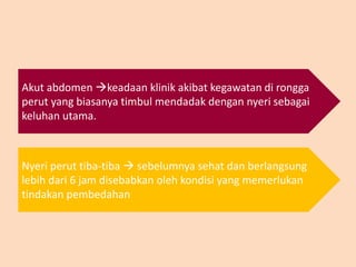 Akut abdomen keadaan klinik akibat kegawatan di rongga
perut yang biasanya timbul mendadak dengan nyeri sebagai
keluhan utama.
Nyeri perut tiba-tiba  sebelumnya sehat dan berlangsung
lebih dari 6 jam disebabkan oleh kondisi yang memerlukan
tindakan pembedahan
 