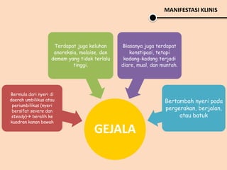 MANIFESTASI KLINIS
GEJALA
Bermula dari nyeri di
daerah umbilikus atau
periumbilikus (nyeri
bersifat severe dan
steady) beralih ke
kuadran kanan bawah
Terdapat juga keluhan
anoreksia, malaise, dan
demam yang tidak terlalu
tinggi.
Biasanya juga terdapat
konstipasi, tetapi
kadang-kadang terjadi
diare, mual, dan muntah.
Bertambah nyeri pada
pergerakan, berjalan,
atau batuk
 