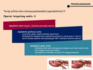 Terapi pilihan satu-satunya:pembedahan (apendektomi) !!!
Operasi tergantung waktu 
PENATALAKSANAAN
Apendisitis akutsegera, dilakukan persiapan operasi
Apendisitis perforasi (cito)
Local atau umum, segera lakukan laparotomi
Perbaikan KU dengan infus, pemberian antibiotic untuk gram (-) dan (+)
sertta kuman anaerob dan pemasangan NGT dilakukan sebelum operasi
Apendisitis abses (cito)
Dilakukan insisi dan drainage saja dengan cara lokal anastesi dan
bila mungkin extra peritoneal.
Apendektomi dilakukan setelah 6-8 minggu kemudian.
 