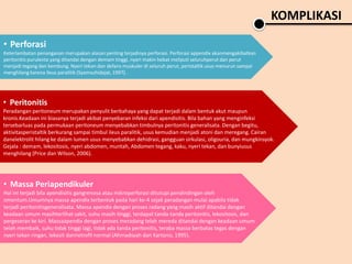 KOMPLIKASI
• Massa Periapendikuler
Hal ini terjadi bila apendisitis gangrenosa atau mikroperforasi ditutupi pendindingan oleh
omentum.Umumnya massa apendix terbentuk pada hari ke-4 sejak peradangan mulai apabila tidak
terjadi peritonitisgeneralisata. Massa apendix dengan proses radang yang masih aktif ditandai dengan
keadaan umum masihterlihat sakit, suhu masih tinggi, terdapat tanda-tanda peritonitis, lekositosis, dan
pergeseran ke kiri. Massaapendix dengan proses meradang telah mereda ditandai dengan keadaan umum
telah membaik, suhu tidak tinggi lagi, tidak ada tanda peritonitis, teraba massa berbatas tegas dengan
nyeri tekan ringan, lekosit dannetrofil normal (Ahmadsyah dan Kartono, 1995).
• Perforasi
Keterlambatan penanganan merupakan alasan penting terjadinya perforasi. Perforasi appendix akanmengakibatkan
peritonitis purulenta yang ditandai dengan demam tinggi, nyeri makin hebat meliputi seluruhperut dan perut
menjadi tegang dan kembung. Nyeri tekan dan defans muskuler di seluruh perut, peristaltik usus menurun sampai
menghilang karena ileus paralitik (Syamsuhidajat, 1997).
• Peritonitis
Peradangan peritoneum merupakan penyulit berbahaya yang dapat terjadi dalam bentuk akut maupun
kronis.Keadaan ini biasanya terjadi akibat penyebaran infeksi dari apendisitis. Bila bahan yang menginfeksi
tersebarluas pada permukaan peritoneum menyebabkan timbulnya peritonitis generalisata. Dengan begitu,
aktivitasperistaltik berkurang sampai timbul ileus paralitik, usus kemudian menjadi atoni dan meregang. Cairan
danelektrolit hilang ke dalam lumen usus menyebabkan dehidrasi, gangguan sirkulasi, oligouria, dan mungkinsyok.
Gejala : demam, lekositosis, nyeri abdomen, muntah, Abdomen tegang, kaku, nyeri tekan, dan bunyiusus
menghilang (Price dan Wilson, 2006).
 
