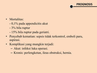 • Mortalitas:
- 0,1% pada appendicitis akut
- 3% bila ruptur
- 15% bila ruptur pada geriatri.
• Penyebab kematian: sepsis tidak terkontrol, emboli paru,
aspirasi.
• Komplikasi yang mungkin terjadi:
– Akut: infeksi luka operasi.
– Kronis: perlengketan, ileus obstruksi, hernia.
PROGNOSIS
 