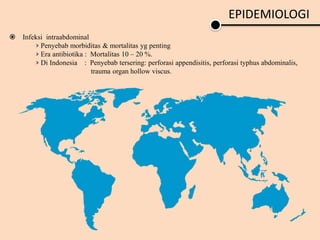 EPIDEMIOLOGI
 Infeksi intraabdominal
› Penyebab morbiditas & mortalitas yg penting
› Era antibiotika : Mortalitas 10 – 20 %.
› Di Indonesia : Penyebab tersering: perforasi appendisitis, perforasi typhus abdominalis,
trauma organ hollow viscus.
 