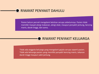 RIWAYAT PENYAKIT DAHULU
Pasien belum pernah mengalami keluhan serupa sebelumnya. Pasien tidak
memiliki riwayat alergi makanan, alergi obat, maupun penyakit jantung, kencing
manis, darah tinggi, dan asma.
Tidak ada anggota keluarga yang mengalami gejala serupa seperti pasien.
Tidak ada keluarga pasien yang memiliki penyakit kencing manis, tekanan
darah tinggi maupun sakit jantung.
RIWAYAT PENYAKIT KELUARGA
 