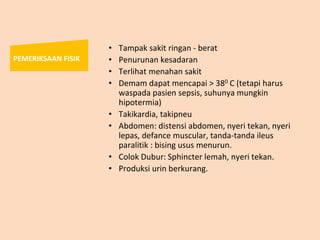 • Tampak sakit ringan - berat
• Penurunan kesadaran
• Terlihat menahan sakit
• Demam dapat mencapai > 380 C (tetapi harus
waspada pasien sepsis, suhunya mungkin
hipotermia)
• Takikardia, takipneu
• Abdomen: distensi abdomen, nyeri tekan, nyeri
lepas, defance muscular, tanda-tanda ileus
paralitik : bising usus menurun.
• Colok Dubur: Sphincter lemah, nyeri tekan.
• Produksi urin berkurang.
PEMERIKSAAN FISIK
 