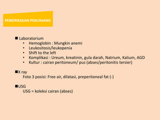  Laboratorium
• Hemoglobin : Mungkin anemi
• Leukositosis/leukopenia
• Shift to the left
• Komplikasi : Ureum, kreatinin, gula darah, Natrium, Kalium, AGD
• Kultur : cairan peritoneum/ pus (abses/peritonitis tersier)
X ray
Foto 3 posisi: Free air, dilatasi, preperitoneal fat (-)
USG
USG = koleksi cairan (abses)
PEMERIKSAAN PENUNJANG
 