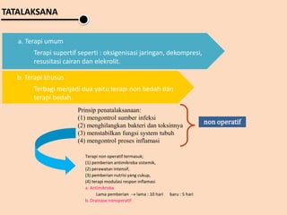 TATALAKSANA
a. Terapi umum
Terapi suportif seperti : oksigenisasi jaringan, dekompresi,
resusitasi cairan dan elekrolit.
b. Terapi khusus
Terbagi menjadi dua yaitu terapi non bedah dan
terapi bedah.
Prinsip penatalaksanaan:
(1) mengontrol sumber infeksi
(2) menghilangkan bakteri dan toksinnya
(3) menstabilkan fungsi system tubuh
(4) mengontrol proses inflamasi
non operatif
Terapi non operatif termasuk;
(1) pemberian antimikroba sistemik,
(2) perawatan intensif,
(3) pemberian nutrisi yang cukup,
(4) terapi modulasi respon inflamasi
a. Antimikroba
Lama pemberian  lama : 10 hari baru : 5 hari
b. Drainase nonoperatif
 