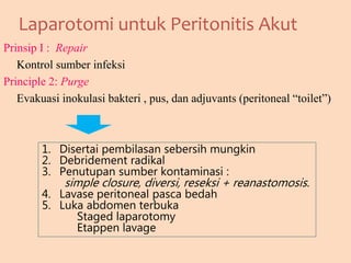 Laparotomi untuk Peritonitis Akut
Prinsip I : Repair
Kontrol sumber infeksi
Principle 2: Purge
Evakuasi inokulasi bakteri , pus, dan adjuvants (peritoneal “toilet”)
1. Disertai pembilasan sebersih mungkin
2. Debridement radikal
3. Penutupan sumber kontaminasi :
simple closure, diversi, reseksi + reanastomosis.
4. Lavase peritoneal pasca bedah
5. Luka abdomen terbuka
Staged laparotomy
Etappen lavage
 