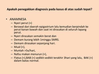Apakah penegakkan diagnosis pada kasus di atas sudah tepat?
• ANAMNESA
– Nyeri perut (+)
– Berawal dari daerah epigastrium lalu kemudian berpindah ke
perut kanan bawah dan saat ini dirasakan di seluruh lapang
perut.
– Nyeri dirasakan semakin berat dan
– Demam kurang lebih 1minggu SMRS.
– Demam dirasakan sepanjang hari.
– Mual (+),
– Muntah >5x/hari,
– Nafsu makan menurun (+),
– Flatus (+),BAB (+) sedikit-sedikit terakhir 3hari yang lalu, BAK (+)
dalam batas normal.
 