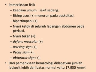 • Pemeriksaan fisik
– Keadaan umum : sakit sedang.
– Bising usus (+) menurun pada auskultasi,
– hipertimpani (+)
– Nyeri ketok di seluruh lapangan abdomen pada
perkusi,
– Nyeri tekan (+)
– defans muscular (+)
– Rovsing sign (+),
– Psoas sign (+),
– obturator sign (+).
• Dari pemeriksaan hematologi didapatkan jumlah
leukosit lebih dari batas normal yaitu 17.950 /mm3.
 