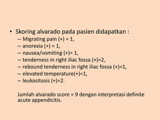 • Skoring alvarado pada pasien didapatkan :
– Migrating pain (+) = 1,
– anorexia (+) = 1,
– nausea/vomiting (+)= 1,
– tenderness in right iliac fossa (+)=2,
– rebound tenderness in right iliac fossa (+)=1,
– elevated temperature(+)=1,
– leukositosis (+)=2.
Jumlah alvarado score = 9 dengan interpretasi definite
acute appendicitis.
 