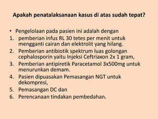 Apakah penatalaksanaan kasus di atas sudah tepat?
• Pengelolaan pada pasien ini adalah dengan
1. pemberian infus RL 30 tetes per menit untuk
mengganti cairan dan elektrolit yang hilang.
2. Pemberian antibiotik spektrum luas golongan
cephalosporin yaitu Injeksi Ceftriaxon 2x 1 gram,
3. Pemberian antipiretik Paracetamol 3x500mg untuk
menurunkan demam.
4. Pasien dipuasakan Pemasangan NGT untuk
dekompresi,
5. Pemasangan DC dan
6. Perencanaan tindakan pembedahan.
 