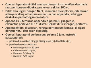 • Operasi laparatomi dilaksanakan dengan insisi midline dan pada
saat peritoneum dibuka, pus keluar sekitar 200 cc.
• Dilakukan irigasi dengan NaCl, kemudian dieksplorasi, ditemukan
adanya walling off antara omentum dan appendix, sehingga
dilakukan pemotongan omentum.
• Appendiks Ditemukan appendix hiperemis, gangrenus,
edematus perfevan di 1/3 distal. Gekallt di 1/3 tengah, perforasi.
• Appendektomi dilakukan, rongga peritoneum kembali diirigasi
dengan NaCl, dan drain dipasang.
• Operasi laparatomi berlangsung selama 2 jam. Instruksi
pascaoperasi:
– pasien dipuasakan hingga bising usus (+) dan flatus (+),
– pemberian obat-obatan:
• IVFD Ringer Laktat 20 tpm,
• Cefoperazone 2x1gr IV,
• Ketorolac 3x30 mg IV,
• Ranitidin 2x50 mg IV.
 