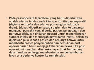 • Pada pascaoperatif laparatomi yang harus diperhatikan
adalah adanya tanda-tanda klinis peritonitis pascaoperatif
(defense muscular dan adanya pus yang banyak pada
drain). Edukasi diberikan kepada pasien dan keluarganya
mengenai penyakit yang diderita pasien, pengobatan dan
perlunya dilakukan tindakan operasi untuk menghilangkan
sumber infeksi dan mencegah penyebaran infeksi. Selain itu
dijelaskan pula kepada pasien dan keluarga bahwa untuk
membantu proses penyembuhan dan pemulihan post
operasi pasien harus menjaga kebersihan bekas luka post
operasi, minum obat, disarankan agar tidak berpantang
dalam makan sehingga membantu dalam penyembuhan
luka serta perlunya kontrol ke rumah sakit.
 