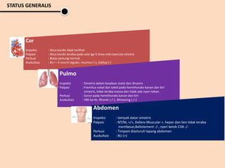 Cor
Inspeksi : Iktus kordis tidak terlihat
Palpasi : Iktus kordis teraba pada sela iga 5 linea mid clavicula sinistra
Perkusi : Batas jantung normal
Auskultasi : BJ I – II murni reguler, murmur (-), Gallop (-)
Pulmo
Inspeksi : Simetris dalam keadaan statis dan dinamis
Palpasi : Fremitus vokal dan taktil pada hemithoraks kanan dan kiri
simetris, tidak teraba massa dan tidak ada nyeri tekan.
Perkusi : Sonor pada hemithoraks kanan dan kiri
Auskultasi : VBS ka=ki, Rhonki (-/-), Wheezing (-/-)
Abdomen
Inspeksi : tampak datar simetris
Palpasi : NT/NL +/+, Defans Muscular +, hepar dan lien tidak teraba
membesar,Ballotement -/-, nyeri ketok CVA -/-
Perkusi : Timpani diseluruh lapang abdomen
Auskultasi : BU (+)
STATUS GENERALIS
 