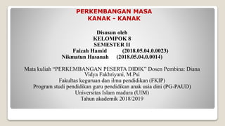 PERKEMBANGAN MASA
KANAK - KANAK
Disusun oleh
KELOMPOK 8
SEMESTER II
Faizah Hamid (2018.05.04.0.0023)
Nikmatun Hasanah (2018.05.04.0.0014)
Mata kuliah “PERKEMBANGAN PESERTA DIDIK” Dosen Pembina: Diana
Vidya Fakhriyani, M.Psi
Fakultas keguruan dan ilmu pendidikan (FKIP)
Program studi pendidikan guru pendidikan anak usia dini (PG-PAUD)
Universitas Islam madura (UIM)
Tahun akademik 2018/2019
 