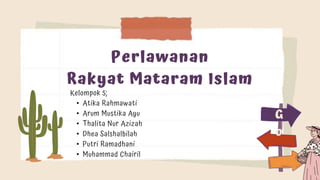 Perlawanan
Rakyat Mataram Islam
Kelompok 5;
• Atika Rahmawati
• Arum Mustika Ayu
• Thalita Nur Azizah
• Dhea Salshalbilah
• Putri Ramadhani
• Muhammad Chairil
G
o
 