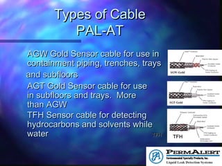 Types of CableTypes of Cable
PAL-ATPAL-AT
AGW Gold Sensor cable for use inAGW Gold Sensor cable for use in
containment piping, trenches, trayscontainment piping, trenches, trays
and subfloorsand subfloors
AGT Gold Sensor cable for useAGT Gold Sensor cable for use
in subfloors and trays. More sensitivein subfloors and trays. More sensitive
than AGWthan AGW
TFH Sensor cable for detectingTFH Sensor cable for detecting
hydrocarbons and solvents while ignoringhydrocarbons and solvents while ignoring
waterwater TFHTFH TFHTFH
 