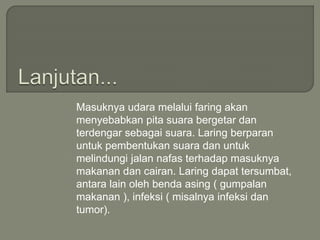 Masuknya udara melalui faring akan
menyebabkan pita suara bergetar dan
terdengar sebagai suara. Laring berparan
untuk pembentukan suara dan untuk
melindungi jalan nafas terhadap masuknya
makanan dan cairan. Laring dapat tersumbat,
antara lain oleh benda asing ( gumpalan
makanan ), infeksi ( misalnya infeksi dan
tumor).
 