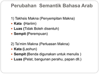 Perubahan Semantik Bahasa Arab
1) Takhsis Makna (Penyempitan Makna)
 Kata (Hariim)
 Luas (Tidak Boleh disentuh)
 Sempit (Perempuan)
2) Ta’mim Makna (Perluasan Makna)
 Kata (Laohun)
 Sempit (Benda digunakan untuk menulis )
 Luas (Pelat, bangunan perahu, papan dll.)
 