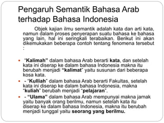 Pengaruh Semantik Bahasa Arab
terhadap Bahasa Indonesia
Objek kajian ilmu semantik adalah kata dan arti kata,
namun dalam proses penyerapan suatu bahasa ke bahasa
yang lain, hal ini seringkali terabaikan. Berikut ini akan
dikemukakan beberapa contoh tentang fenomena tersebut
:
 “Kalimah” dalam bahasa Arab berarti kata, dan setelah
kata ini diserap ke dalam bahasa Indonesia makna itu
berubah menjadi “kalimat” yaitu susunan dari beberapa
kosa kata.
 - “Kulliah” dalam bahasa Arab berarti Fakultas, setelah
kata ini diserap ke dalam bahasa Indonesia, makna
“kuIiah” berubah menjadi “pelajaran”.
 - “Ulama” dalam bahasa Arab mempunyai makna jamak
yaitu banyak orang berilmu, namun setelah kata itu
diserap ke dalam bahasa Indonesia, makna itu berubah
menjadi tunggal yaitu seorang yang berilmu.
 