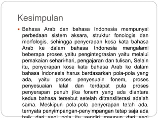 Kesimpulan
 Bahasa Arab dan bahasa Indonesia mempunyai
perbedaan sistem aksara, struktur fonologis dan
morfologis, sehingga penyerapan kosa kata bahasa
Arab ke dalam bahasa Indonesia mengalami
beberapa proses yaitu pengintegrasian yaitu melalui
pemakaian sehari-hari, pengajaran dan tulisan, Selain
itu, penyerapan kosa kata bahasa Arab ke dalam
bahasa Indonesia harus berdasarkan pola-pola yang
ada, yaitu proses penyesuain fonem, proses
penyesuaian lafal dan terdapat pula proses
penyerapan penuh jika fonem yang ada diantara
kedua bahasa tersebut setelah ditransliterasi adalah
sama. Meskipun pola-pola penyerapan te!ah ada,
ternyata penyimpangan-penyimpangan tetap saja ada
 