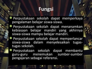 Fungsi
Perpustakaan sekolah dapat memperkaya
pengalaman belajar siswa-siswa.
Perpustakaan sekolah dapat menanamkan
kebiasaan belajar mandiri yang akhirnya
siswa-siswa mampu belajar mandiri.
Perpustakaan sekolah dapat memperlancar
siswa-siswa dalam menyelesaikan tugas-
tugas sekolah.
Perpustakaan sekolah dapat membantu
guru-guru menemukan sumber-sumber
pengajaran sebagai referensi.
 