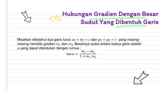 Misalkan diketahui dua garis lurus 𝑎𝑥 + 𝑏𝑦 = 𝑐 dan p𝑥 + 𝑞𝑦 = 𝑟 yang masing-
masing memiliki gradien 𝑚1 dan 𝑚2. Besarnya sudut antara kedua garis adalah
𝛼,yang dapat ditentukan dengan rumus :
tan 𝛼 =
𝑚1 − 𝑚2
1 + 𝑚1. 𝑚2
Hubungan Gradien Dengan Besar
Sudut Yang Dibentuk Garis
 