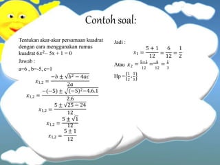 Contohsoal:
Tentukan akar-akar persamaan kuadrat
dengan cara menggunakan rumus
kuadrat 6𝑥2– 5x + 1 = 0
Jawab :
a=6 , b=-5, c=1
𝑥1,2 =
−𝑏 ± 𝑏2 − 4𝑎𝑐
𝑥1,2 =
−(−5) ±
2𝑎
(−5)2−4.6.1
𝑥1,2 =
2.6
5 ± 25 − 24
𝑥1,2 =
12
5 ± 1
𝑥1,2 =
12
5 ± 1
12
Jadi :
𝑥1 =
5 + 1 6 1
12
=
12
=
2
Atau 𝑥2 = 5−1
= 4
= 1
12 12 3
Hp =
1
, 1
2 3
 