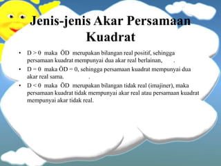 Jenis-jenis Akar Persamaan
Kuadrat
• D > 0 maka ÖD merupakan bilangan real positif, sehingga
persamaan kuadrat mempunyai dua akar real berlainan, .
• D = 0 maka ÖD = 0, sehingga persamaan kuadrat mempunyai dua
akar real sama. .
• D < 0 maka ÖD merupakan bilangan tidak real (imajiner), maka
persamaan kuadrat tidak mempunyai akar real atau persamaan kuadrat
mempunyai akar tidak real.
 
