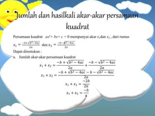 Jumlahdan hasilkali akar-akar persamaan
kuadrat
Persamaan kuadrat ax2+ bx+ c = 0 mempunyai akar x1dan x2 , dari rumus
𝑥1 dan 𝑥2
= −𝑏+ 𝑏2−4𝑎𝑐
= −𝑏− 𝑏2−4𝑎𝑐
2𝑎 2𝑎
Dapat ditentukan :
𝑥1 + 𝑥2 =
a. Jumlah akar-akar persamaan kuadrat
−𝑏 + 𝑏2 − 4𝑎𝑐
2𝑎
+
−𝑏 − 𝑏2 − 4𝑎𝑐
𝑥1 + 𝑥2 =
2𝑎
−𝑏 + 𝑏2 − 4𝑎𝑐 − 𝑏 − 𝑏2 − 4𝑎𝑐
𝑥1 + 𝑥2 =
2𝑎
−2𝑏
𝑥1 + 𝑥2 =
2𝑎
−𝑏
𝑎
 
