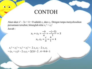CONTOH
Akar-akar x2 – 3x + 4 = 0 adalah x1 dan x2. Dengan tanpa menyelesaikan
persamaan tersebut, hitunglah nilai x1
2 + x2
2
Jawab :
𝑥1 + 𝑥2 =
𝑎
−𝑏 −(−3)
1
= = 3
𝑐 4
𝑥1. 𝑥2 =
𝑎
=
1
= 4
x1
2 + x2
2 = x1
2 + x2
2 + 2 x1.x2 – 2 x1.x2
= (x1 + x2)2 – 2 x1x2 = 2(3)2– 2 . 4 =9-8= 1
 
