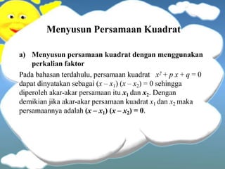 Menyusun Persamaan Kuadrat
a) Menyusun persamaan kuadrat dengan menggunakan
perkalian faktor
Pada bahasan terdahulu, persamaan kuadrat x2 + p x + q = 0
dapat dinyatakan sebagai (x – x1) (x – x2) = 0 sehingga
diperoleh akar-akar persamaan itu x1 dan x2. Dengan
demikian jika akar-akar persamaan kuadrat x1 dan x2 maka
persamaannya adalah (x – x1) (x – x2) = 0.
 
