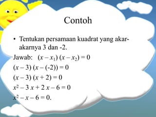 Contoh
• Tentukan persamaan kuadrat yang akar-
akarnya 3 dan -2.
Jawab: (x – x1) (x – x2) = 0
(x – 3) (x – (-2)) = 0
(x – 3) (x + 2) = 0
x2 – 3 x + 2 x – 6 = 0
x2 – x – 6 = 0.
 