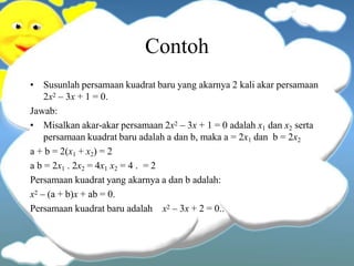 Contoh
• Susunlah persamaan kuadrat baru yang akarnya 2 kali akar persamaan
2x2 – 3x + 1 = 0.
Jawab:
• Misalkan akar-akar persamaan 2x2 – 3x + 1 = 0 adalah x1 dan x2 serta
persamaan kuadrat baru adalah a dan b, maka a = 2x1 dan b = 2x2
a + b = 2(x1 + x2) = 2
a b = 2x1 . 2x2 = 4x1 x2 = 4 . = 2
Persamaan kuadrat yang akarnya a dan b adalah:
x2 – (a + b)x + ab = 0.
Persamaan kuadrat baru adalah x2 – 3x + 2 = 0..
 