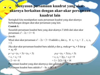 Menyusun persamaan kuadrat yang akar-
akarnya berkaitan dengan akar-akar persamaan
kuadrat lain
Seringkali kita mendapatkan suatu persamaan kuadrat yang akar-akarnya
berhubungan dengan akar-akar persamaan yang lain.
Contoh 1:
Susunlah persamaan kuadrat baru yang akar-akarnya 3 lebih dari akar-akar
persamaan x2 – 2x + 3 = 0.
Jawab:
Misal akar-akar persamaan x2 – 2x + 3 = 0 adalah x1 dan x2. ® x1 + x2 = 2 , x1 x2
= 3.
Jika akar-akar persamaan kuadrat baru adalah p dan q, maka p = x1 + 3 dan q
= x2 +3
p + q = (x1 + 3) + (x2 + 3)
= x1 + x2 + 6
= 2 + 6 = 8
p q = (x1 + 3) (x2 + 3)
= x1 x2 + 3(x1 + x2) + 9
= 3 + 2(2) = 9 = 18
Persamaan kuadrat yang akar-akarnya p dan q adalah x2 – (p + q) + pq = 0.
Persamaan kuadrat baru adalah x2 – 8x + 18 = 0.
 