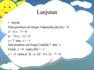 Lanjutan
• Jawab:
Nilai pembuat nol fungsi f diperoleh jika f(x) = 0
x2 – 6 x – 7 = 0
(x – 7) (x + 1) = 0
x = 7 atau x = –1
Jadi pembuat nol fungsi f adalah 7 dan –1
Untuk x = 0 maka f(0) = –7
x = –2 maka f(–2) = (–2)2 – 6 (–2) – 7 = 9
 