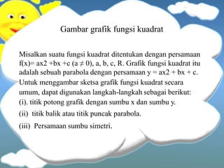Gambar grafik fungsi kuadrat
Misalkan suatu fungsi kuadrat ditentukan dengan persamaan
f(x)= ax2 +bx +c (a ≠ 0), a, b, c, R. Grafik fungsi kuadrat itu
adalah sebuah parabola dengan persamaan y = ax2 + bx + c.
Untuk menggambar sketsa grafik fungsi kuadrat secara
umum, dapat digunakan langkah-langkah sebagai berikut:
(i). titik potong grafik dengan sumbu x dan sumbu y.
(ii) titik balik atau titik puncak parabola.
(iii) Persamaan sumbu simetri.
 